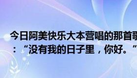 今日阿美快乐大本营唱的那首歌叫什么名字？里面有句歌词：“没有我的日子里，你好。”