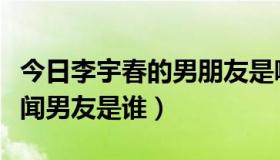 今日李宇春的男朋友是哪一个人（李宇春的绯闻男友是谁）