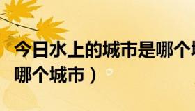 今日水上的城市是哪个城市（世界水上城市是哪个城市）