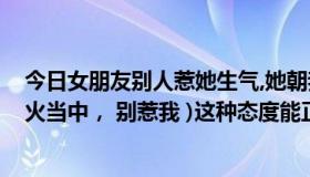 今日女朋友别人惹她生气,她朝我发火（女朋友回信息说(发火当中， 别惹我 )这种态度能正常理解吗）