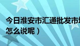 今日淮安市汇通批发市场（淮安汇通市场批发怎么说呢）