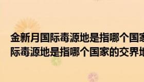 金新月国际毒源地是指哪个国家的交界地带（关于金新月国际毒源地是指哪个国家的交界地带的介绍）