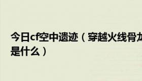 今日cf空中遗迹（穿越火线骨龙遗迹到底会出不下一个新图是什么）