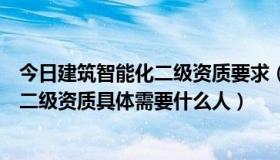 今日建筑智能化二级资质要求（建筑智能化工程设计与施工二级资质具体需要什么人）