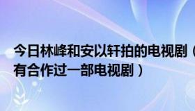 今日林峰和安以轩拍的电视剧（钟汉良，安以轩，林峰有没有合作过一部电视剧）