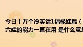 今日十万个冷笑话1福禄娃篇（十万个冷笑话 福禄娃 在后说六娃的能力一直在用 是什么意思）