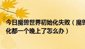 今日魔兽世界初始化失败（魔兽世界安装的时候一直在初始化都一个晚上了怎么办）