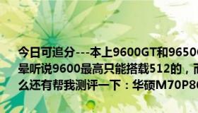 今日可追分---本上9600GT和9650GT哪种好 说哪种好的都有弄得我很晕听说9600最高只能搭载512的，而9650最高可以搭载1G的，是这样么还有帮我测评一下：华硕M70P86vn-SL