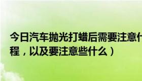 今日汽车抛光打蜡后需要注意什么（汽车抛光打蜡的大概过程，以及要注意些什么）