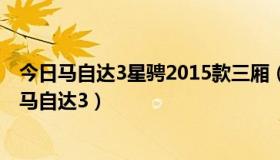 今日马自达3星骋2015款三厢（马自达3星骋三厢与2012款马自达3）