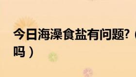 今日海澡食盐有问题?（海澡盐和淹菜盐一样吗）