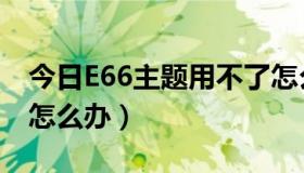 今日E66主题用不了怎么办（E66主题用不了怎么办）