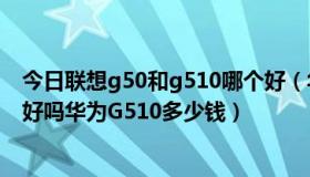 今日联想g50和g510哪个好（华为G510怎么样值不值得买好吗华为G510多少钱）