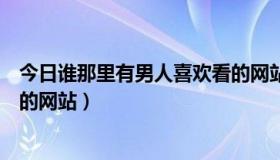 今日谁那里有男人喜欢看的网站（问现在谁有男人比较喜欢的网站）