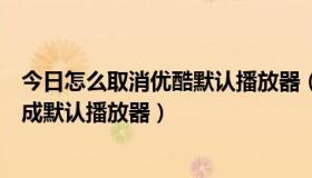 今日怎么取消优酷默认播放器（怎样把优酷视频播放器设置成默认播放器）