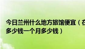 今日兰州什么地方旅馆便宜（在兰州最便宜的旅店，住一晚多少钱一个月多少钱）