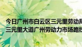 今日广州市白云区三元里劳动局电话（广州火车站到白云区三元里大道广州劳动力市场路线）