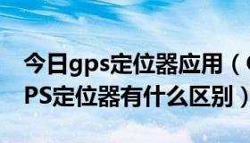 今日gps定位器应用（GPS定位平台软件和GPS定位器有什么区别）