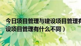 今日项目管理与建设项目管理有什么不同吗（项目管理与建设项目管理有什么不同）