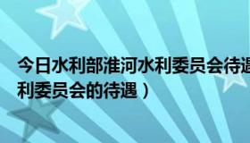 今日水利部淮河水利委员会待遇怎么样（关于水利部淮河水利委员会的待遇）