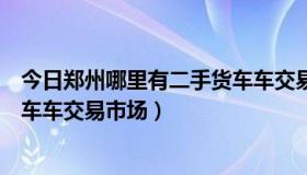 今日郑州哪里有二手货车车交易市场的（郑州哪里有二手货车车交易市场）