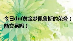 今日dnf黄金梦佩鲁斯的荣誉（dnf黄金梦佩鲁斯任务出来的能交易吗）