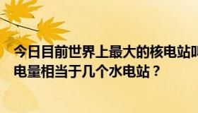 今日目前世界上最大的核电站叫什么名字？在哪个国家，发电量相当于几个水电站？