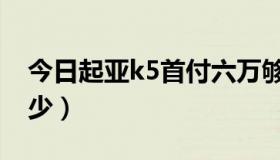 今日起亚k5首付六万够不够（起亚k5首付多少）