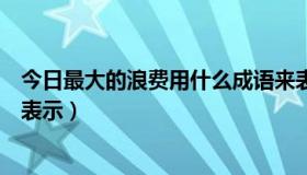 今日最大的浪费用什么成语来表示（最大的浪费用哪个成语表示）