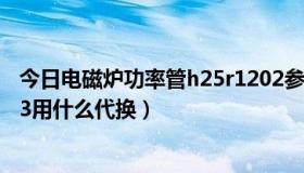 今日电磁炉功率管h25r1202参数（电磁炉功率管H20R1203用什么代换）