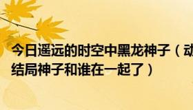 今日遥远的时空中黑龙神子（动漫 《在遥远的时空中》的大结局神子和谁在一起了）