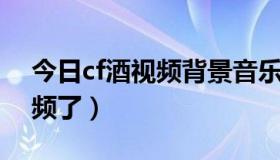 今日cf酒视频背景音乐（CF酒为什么不做视频了）