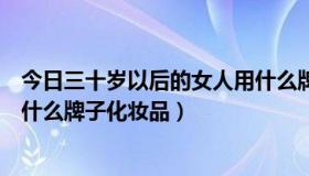 今日三十岁以后的女人用什么牌子的护肤品（三十岁女人用什么牌子化妆品）