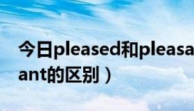 今日pleased和pleasant（pleased和pleasant的区别）