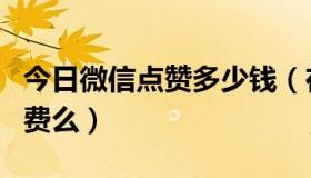 今日微信点赞多少钱（在微信上给人家点赞扣费么）