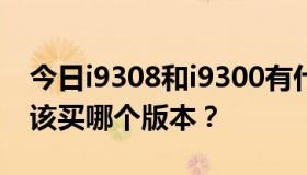 今日i9308和i9300有什么区别？如果有，应该买哪个版本？