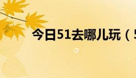 今日51去哪儿玩（51了去哪玩呢）