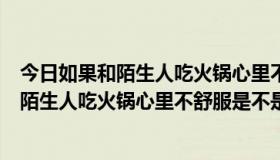 今日如果和陌生人吃火锅心里不舒服是不是正常的（如果和陌生人吃火锅心里不舒服是不是正常）