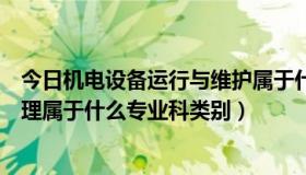 今日机电设备运行与维护属于什么专业（机电设备维修与管理属于什么专业科类别）