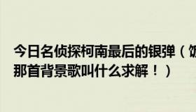 今日名侦探柯南最后的银弹（饭制版柯南大结局真实的银弹那首背景歌叫什么求解！）