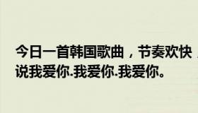 今日一首韩国歌曲，节奏欢快，很多男女都在唱~歌词包括说我爱你.我爱你.我爱你。