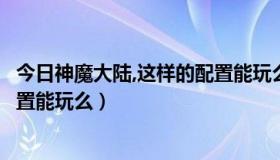 今日神魔大陆,这样的配置能玩么手机（神魔大陆，这样的配置能玩么）