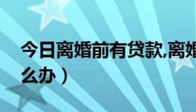 今日离婚前有贷款,离婚后怎么办（离婚后怎么办）