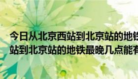 今日从北京西站到北京站的地铁最晚几点能有票（从北京西站到北京站的地铁最晚几点能有）