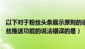 以下对于粉丝头条展示原则的说法是错误的是（下列关于粉丝推送功能的说法错误的是）