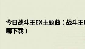 今日战斗王EX主题曲（战斗王EX主题曲—愈战愈勇 歌曲在哪下载）