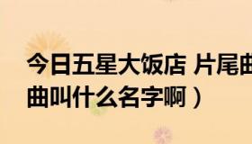 今日五星大饭店 片尾曲（五星大饭店的片尾曲叫什么名字啊）