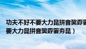 功夫不好不要大力昆拼音巭孬嫑夯昆类似句子（功夫不好不要大力昆拼音巭孬嫑夯昆）