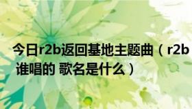 今日r2b返回基地主题曲（r2b 重返基地 35分钟的时候插曲 谁唱的 歌名是什么）