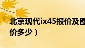 北京现代ix45报价及图片（北京现代ix45报价多少）